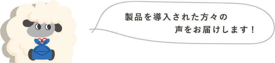 製品を導入された方々の声をお届けします！