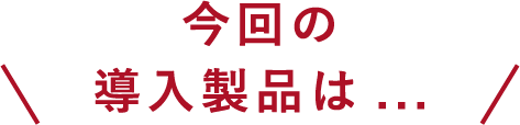 今回の導入製品は・・・